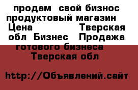 продам  свой бизнос продуктовый магазин  › Цена ­ 250 000 - Тверская обл. Бизнес » Продажа готового бизнеса   . Тверская обл.